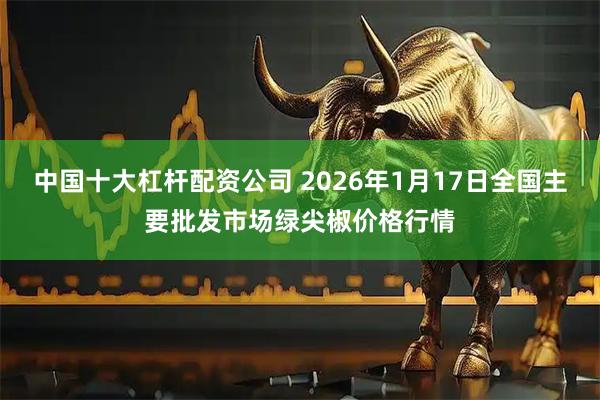 中国十大杠杆配资公司 2026年1月17日全国主要批发市场绿尖椒价格行情